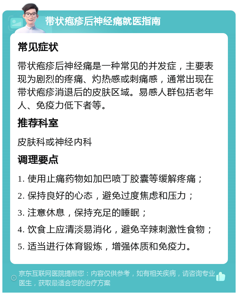 带状疱疹后神经痛就医指南 常见症状 带状疱疹后神经痛是一种常见的并发症，主要表现为剧烈的疼痛、灼热感或刺痛感，通常出现在带状疱疹消退后的皮肤区域。易感人群包括老年人、免疫力低下者等。 推荐科室 皮肤科或神经内科 调理要点 1. 使用止痛药物如加巴喷丁胶囊等缓解疼痛； 2. 保持良好的心态，避免过度焦虑和压力； 3. 注意休息，保持充足的睡眠； 4. 饮食上应清淡易消化，避免辛辣刺激性食物； 5. 适当进行体育锻炼，增强体质和免疫力。