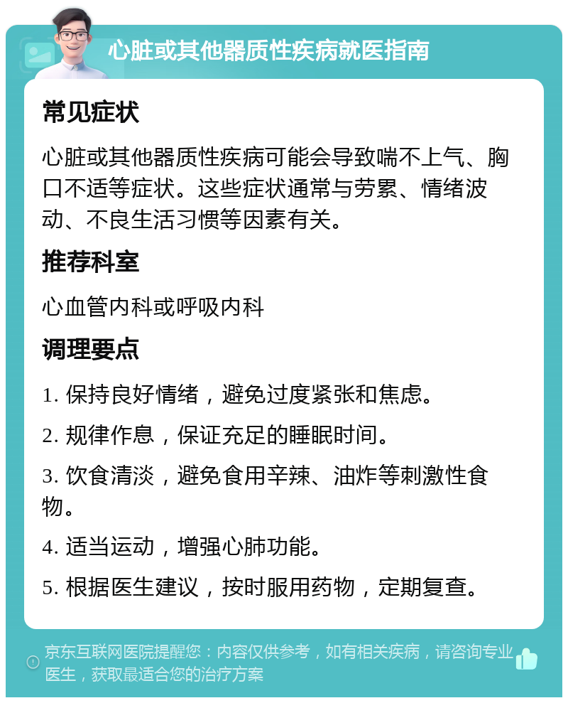 心脏或其他器质性疾病就医指南 常见症状 心脏或其他器质性疾病可能会导致喘不上气、胸口不适等症状。这些症状通常与劳累、情绪波动、不良生活习惯等因素有关。 推荐科室 心血管内科或呼吸内科 调理要点 1. 保持良好情绪，避免过度紧张和焦虑。 2. 规律作息，保证充足的睡眠时间。 3. 饮食清淡，避免食用辛辣、油炸等刺激性食物。 4. 适当运动，增强心肺功能。 5. 根据医生建议，按时服用药物，定期复查。