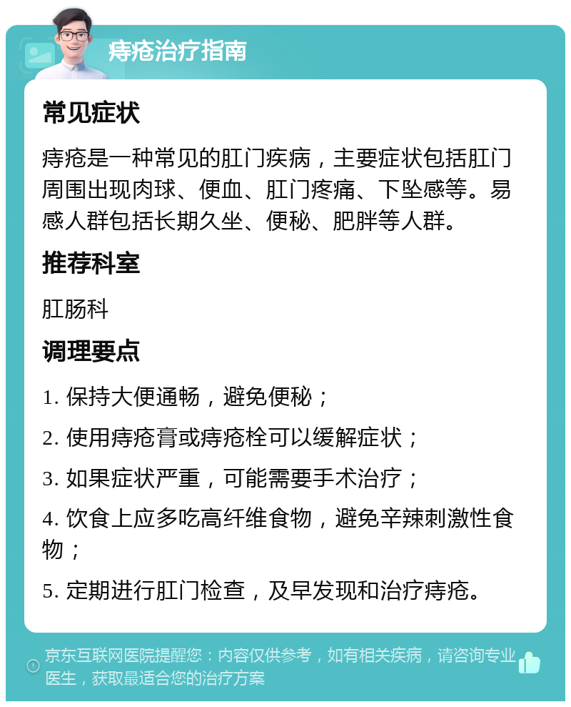 痔疮治疗指南 常见症状 痔疮是一种常见的肛门疾病，主要症状包括肛门周围出现肉球、便血、肛门疼痛、下坠感等。易感人群包括长期久坐、便秘、肥胖等人群。 推荐科室 肛肠科 调理要点 1. 保持大便通畅，避免便秘； 2. 使用痔疮膏或痔疮栓可以缓解症状； 3. 如果症状严重，可能需要手术治疗； 4. 饮食上应多吃高纤维食物，避免辛辣刺激性食物； 5. 定期进行肛门检查，及早发现和治疗痔疮。