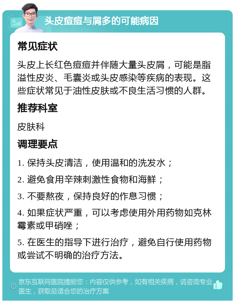 头皮痘痘与屑多的可能病因 常见症状 头皮上长红色痘痘并伴随大量头皮屑，可能是脂溢性皮炎、毛囊炎或头皮感染等疾病的表现。这些症状常见于油性皮肤或不良生活习惯的人群。 推荐科室 皮肤科 调理要点 1. 保持头皮清洁，使用温和的洗发水； 2. 避免食用辛辣刺激性食物和海鲜； 3. 不要熬夜，保持良好的作息习惯； 4. 如果症状严重，可以考虑使用外用药物如克林霉素或甲硝唑； 5. 在医生的指导下进行治疗，避免自行使用药物或尝试不明确的治疗方法。