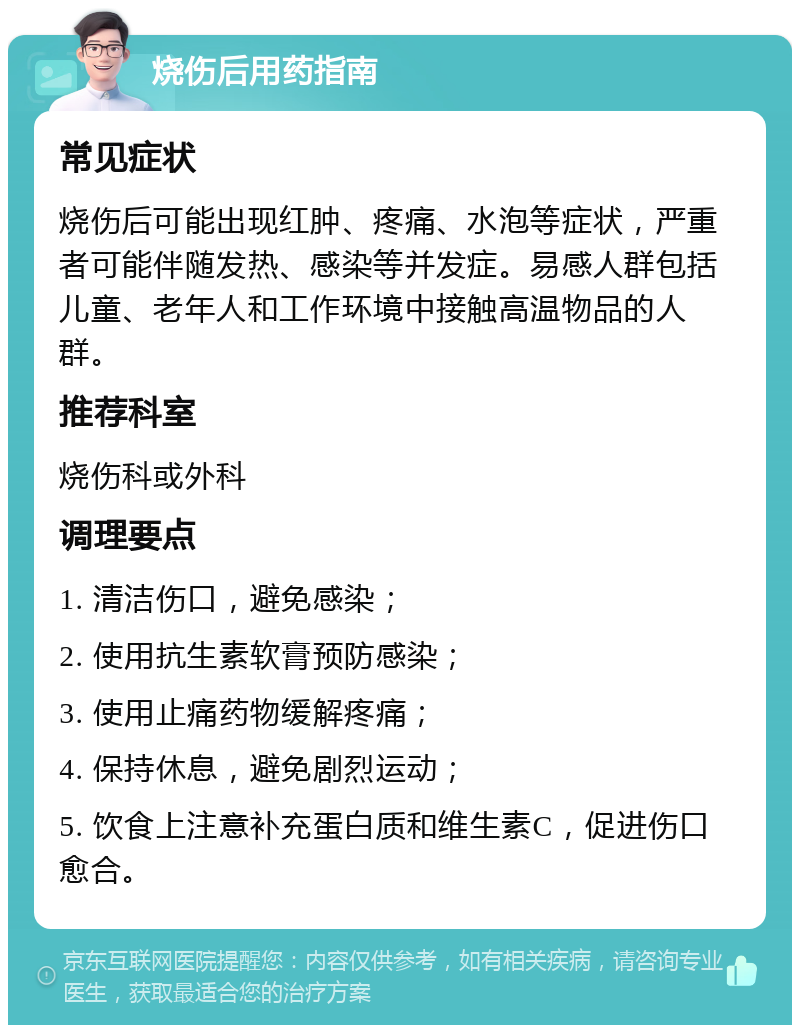 烧伤后用药指南 常见症状 烧伤后可能出现红肿、疼痛、水泡等症状，严重者可能伴随发热、感染等并发症。易感人群包括儿童、老年人和工作环境中接触高温物品的人群。 推荐科室 烧伤科或外科 调理要点 1. 清洁伤口，避免感染； 2. 使用抗生素软膏预防感染； 3. 使用止痛药物缓解疼痛； 4. 保持休息，避免剧烈运动； 5. 饮食上注意补充蛋白质和维生素C，促进伤口愈合。