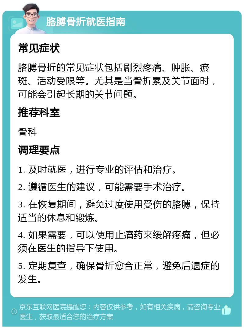 胳膊骨折就医指南 常见症状 胳膊骨折的常见症状包括剧烈疼痛、肿胀、瘀斑、活动受限等。尤其是当骨折累及关节面时，可能会引起长期的关节问题。 推荐科室 骨科 调理要点 1. 及时就医，进行专业的评估和治疗。 2. 遵循医生的建议，可能需要手术治疗。 3. 在恢复期间，避免过度使用受伤的胳膊，保持适当的休息和锻炼。 4. 如果需要，可以使用止痛药来缓解疼痛，但必须在医生的指导下使用。 5. 定期复查，确保骨折愈合正常，避免后遗症的发生。