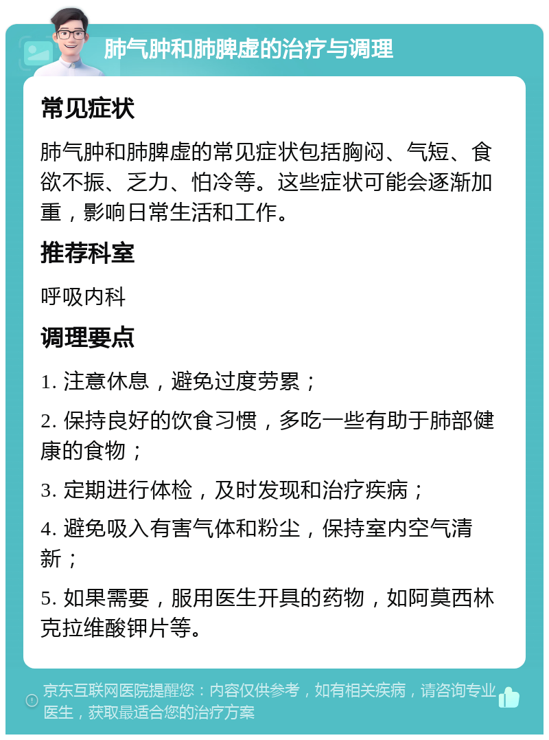 肺气肿和肺脾虚的治疗与调理 常见症状 肺气肿和肺脾虚的常见症状包括胸闷、气短、食欲不振、乏力、怕冷等。这些症状可能会逐渐加重，影响日常生活和工作。 推荐科室 呼吸内科 调理要点 1. 注意休息，避免过度劳累； 2. 保持良好的饮食习惯，多吃一些有助于肺部健康的食物； 3. 定期进行体检，及时发现和治疗疾病； 4. 避免吸入有害气体和粉尘，保持室内空气清新； 5. 如果需要，服用医生开具的药物，如阿莫西林克拉维酸钾片等。