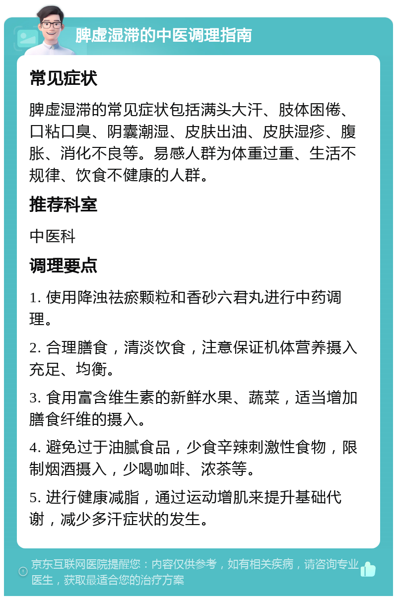 脾虚湿滞的中医调理指南 常见症状 脾虚湿滞的常见症状包括满头大汗、肢体困倦、口粘口臭、阴囊潮湿、皮肤出油、皮肤湿疹、腹胀、消化不良等。易感人群为体重过重、生活不规律、饮食不健康的人群。 推荐科室 中医科 调理要点 1. 使用降浊祛瘀颗粒和香砂六君丸进行中药调理。 2. 合理膳食，清淡饮食，注意保证机体营养摄入充足、均衡。 3. 食用富含维生素的新鲜水果、蔬菜，适当增加膳食纤维的摄入。 4. 避免过于油腻食品，少食辛辣刺激性食物，限制烟酒摄入，少喝咖啡、浓茶等。 5. 进行健康减脂，通过运动增肌来提升基础代谢，减少多汗症状的发生。