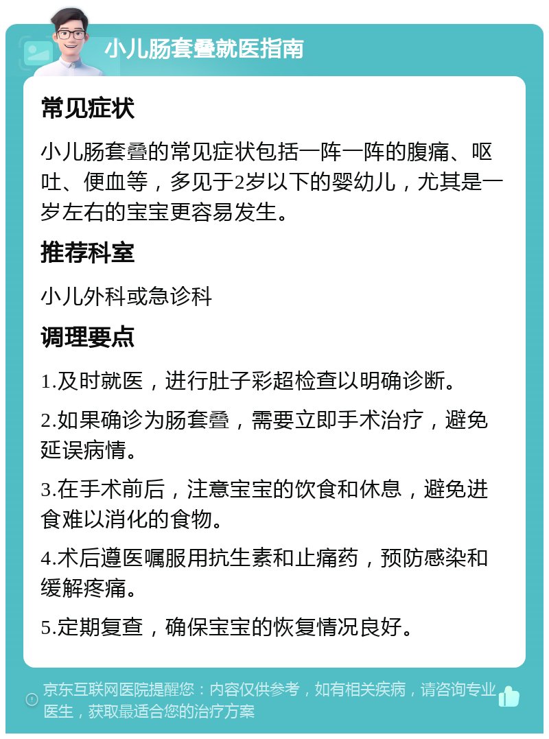 小儿肠套叠就医指南 常见症状 小儿肠套叠的常见症状包括一阵一阵的腹痛、呕吐、便血等，多见于2岁以下的婴幼儿，尤其是一岁左右的宝宝更容易发生。 推荐科室 小儿外科或急诊科 调理要点 1.及时就医，进行肚子彩超检查以明确诊断。 2.如果确诊为肠套叠，需要立即手术治疗，避免延误病情。 3.在手术前后，注意宝宝的饮食和休息，避免进食难以消化的食物。 4.术后遵医嘱服用抗生素和止痛药，预防感染和缓解疼痛。 5.定期复查，确保宝宝的恢复情况良好。