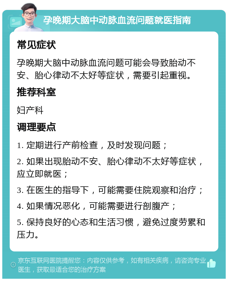 孕晚期大脑中动脉血流问题就医指南 常见症状 孕晚期大脑中动脉血流问题可能会导致胎动不安、胎心律动不太好等症状，需要引起重视。 推荐科室 妇产科 调理要点 1. 定期进行产前检查，及时发现问题； 2. 如果出现胎动不安、胎心律动不太好等症状，应立即就医； 3. 在医生的指导下，可能需要住院观察和治疗； 4. 如果情况恶化，可能需要进行剖腹产； 5. 保持良好的心态和生活习惯，避免过度劳累和压力。