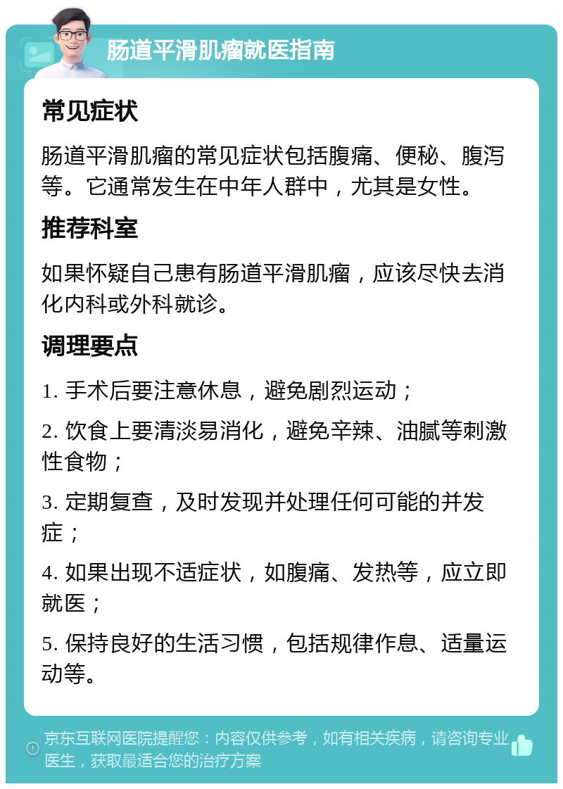 肠道平滑肌瘤就医指南 常见症状 肠道平滑肌瘤的常见症状包括腹痛、便秘、腹泻等。它通常发生在中年人群中，尤其是女性。 推荐科室 如果怀疑自己患有肠道平滑肌瘤，应该尽快去消化内科或外科就诊。 调理要点 1. 手术后要注意休息，避免剧烈运动； 2. 饮食上要清淡易消化，避免辛辣、油腻等刺激性食物； 3. 定期复查，及时发现并处理任何可能的并发症； 4. 如果出现不适症状，如腹痛、发热等，应立即就医； 5. 保持良好的生活习惯，包括规律作息、适量运动等。