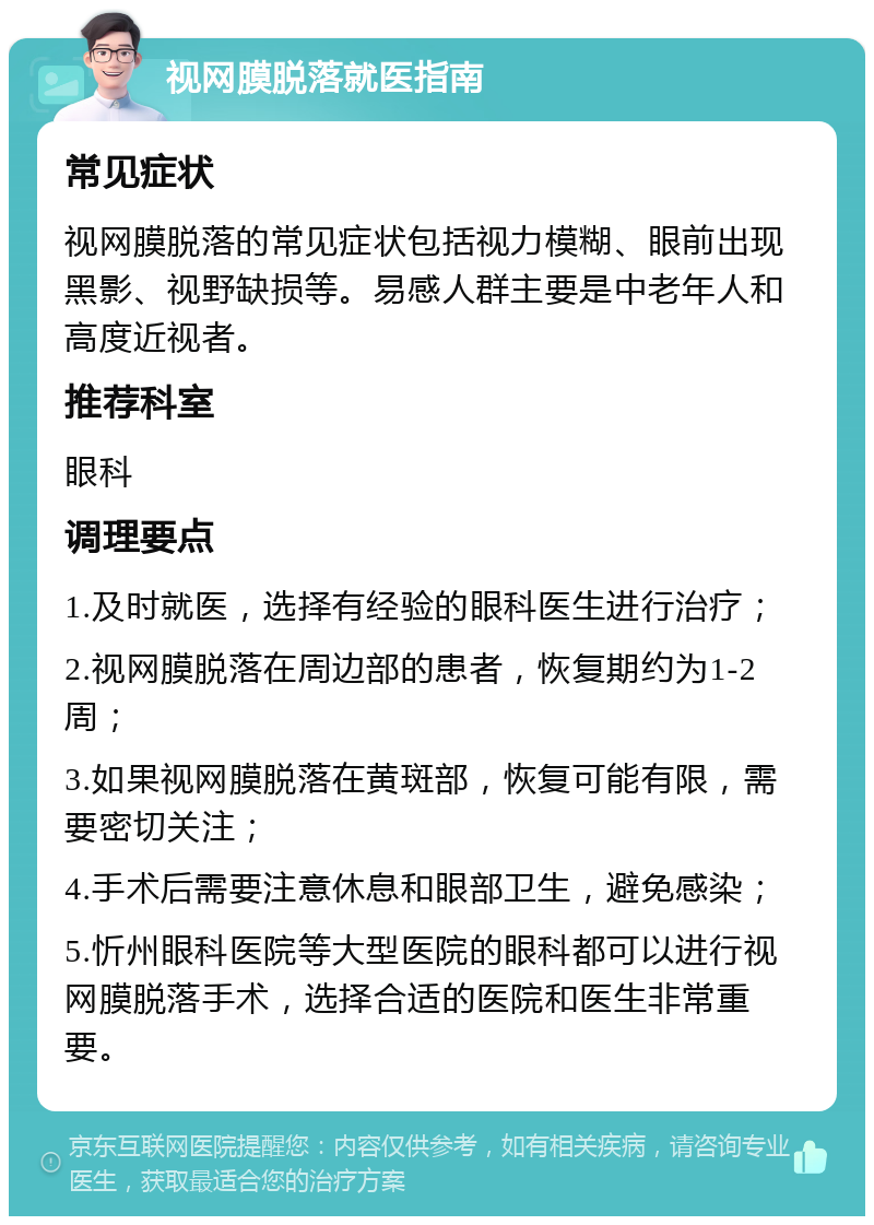 视网膜脱落就医指南 常见症状 视网膜脱落的常见症状包括视力模糊、眼前出现黑影、视野缺损等。易感人群主要是中老年人和高度近视者。 推荐科室 眼科 调理要点 1.及时就医，选择有经验的眼科医生进行治疗； 2.视网膜脱落在周边部的患者，恢复期约为1-2周； 3.如果视网膜脱落在黄斑部，恢复可能有限，需要密切关注； 4.手术后需要注意休息和眼部卫生，避免感染； 5.忻州眼科医院等大型医院的眼科都可以进行视网膜脱落手术，选择合适的医院和医生非常重要。