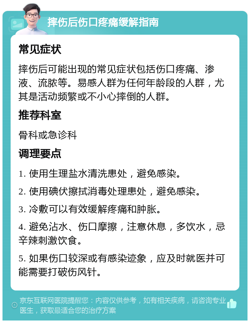 摔伤后伤口疼痛缓解指南 常见症状 摔伤后可能出现的常见症状包括伤口疼痛、渗液、流脓等。易感人群为任何年龄段的人群，尤其是活动频繁或不小心摔倒的人群。 推荐科室 骨科或急诊科 调理要点 1. 使用生理盐水清洗患处，避免感染。 2. 使用碘伏擦拭消毒处理患处，避免感染。 3. 冷敷可以有效缓解疼痛和肿胀。 4. 避免沾水、伤口摩擦，注意休息，多饮水，忌辛辣刺激饮食。 5. 如果伤口较深或有感染迹象，应及时就医并可能需要打破伤风针。