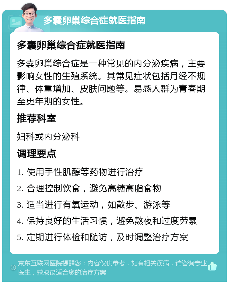 多囊卵巢综合症就医指南 多囊卵巢综合症就医指南 多囊卵巢综合症是一种常见的内分泌疾病，主要影响女性的生殖系统。其常见症状包括月经不规律、体重增加、皮肤问题等。易感人群为青春期至更年期的女性。 推荐科室 妇科或内分泌科 调理要点 1. 使用手性肌醇等药物进行治疗 2. 合理控制饮食，避免高糖高脂食物 3. 适当进行有氧运动，如散步、游泳等 4. 保持良好的生活习惯，避免熬夜和过度劳累 5. 定期进行体检和随访，及时调整治疗方案