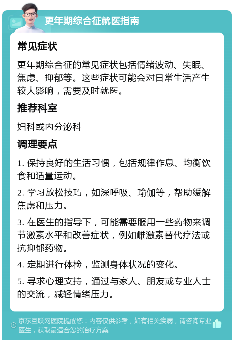 更年期综合征就医指南 常见症状 更年期综合征的常见症状包括情绪波动、失眠、焦虑、抑郁等。这些症状可能会对日常生活产生较大影响，需要及时就医。 推荐科室 妇科或内分泌科 调理要点 1. 保持良好的生活习惯，包括规律作息、均衡饮食和适量运动。 2. 学习放松技巧，如深呼吸、瑜伽等，帮助缓解焦虑和压力。 3. 在医生的指导下，可能需要服用一些药物来调节激素水平和改善症状，例如雌激素替代疗法或抗抑郁药物。 4. 定期进行体检，监测身体状况的变化。 5. 寻求心理支持，通过与家人、朋友或专业人士的交流，减轻情绪压力。