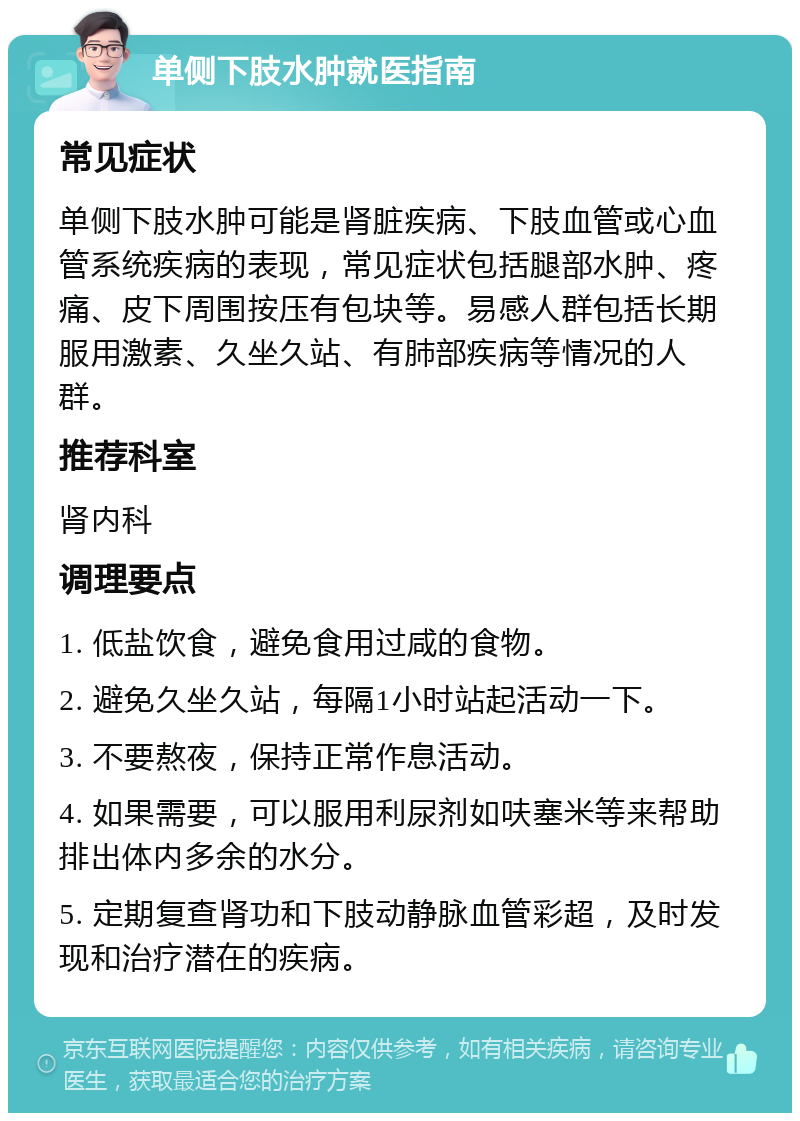 单侧下肢水肿就医指南 常见症状 单侧下肢水肿可能是肾脏疾病、下肢血管或心血管系统疾病的表现，常见症状包括腿部水肿、疼痛、皮下周围按压有包块等。易感人群包括长期服用激素、久坐久站、有肺部疾病等情况的人群。 推荐科室 肾内科 调理要点 1. 低盐饮食，避免食用过咸的食物。 2. 避免久坐久站，每隔1小时站起活动一下。 3. 不要熬夜，保持正常作息活动。 4. 如果需要，可以服用利尿剂如呋塞米等来帮助排出体内多余的水分。 5. 定期复查肾功和下肢动静脉血管彩超，及时发现和治疗潜在的疾病。