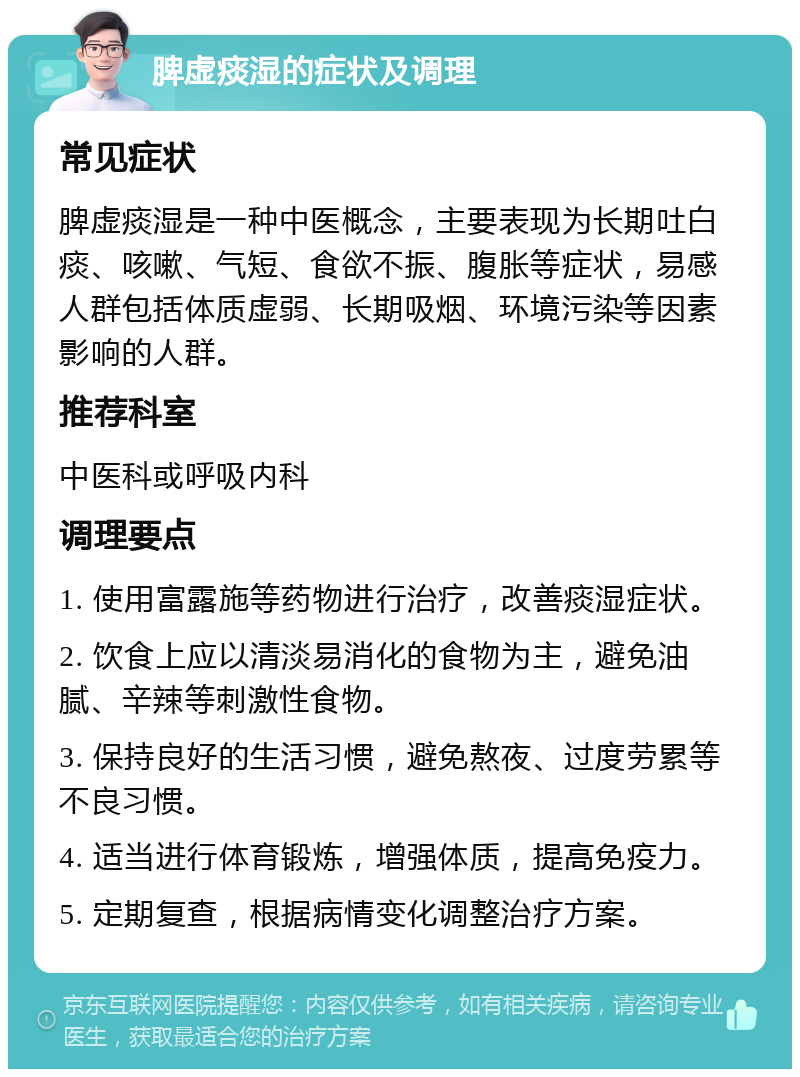 脾虚痰湿的症状及调理 常见症状 脾虚痰湿是一种中医概念，主要表现为长期吐白痰、咳嗽、气短、食欲不振、腹胀等症状，易感人群包括体质虚弱、长期吸烟、环境污染等因素影响的人群。 推荐科室 中医科或呼吸内科 调理要点 1. 使用富露施等药物进行治疗，改善痰湿症状。 2. 饮食上应以清淡易消化的食物为主，避免油腻、辛辣等刺激性食物。 3. 保持良好的生活习惯，避免熬夜、过度劳累等不良习惯。 4. 适当进行体育锻炼，增强体质，提高免疫力。 5. 定期复查，根据病情变化调整治疗方案。