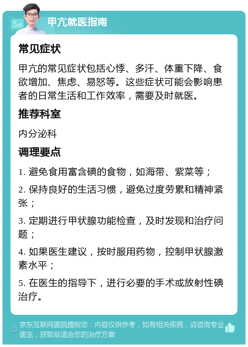 甲亢就医指南 常见症状 甲亢的常见症状包括心悸、多汗、体重下降、食欲增加、焦虑、易怒等。这些症状可能会影响患者的日常生活和工作效率，需要及时就医。 推荐科室 内分泌科 调理要点 1. 避免食用富含碘的食物，如海带、紫菜等； 2. 保持良好的生活习惯，避免过度劳累和精神紧张； 3. 定期进行甲状腺功能检查，及时发现和治疗问题； 4. 如果医生建议，按时服用药物，控制甲状腺激素水平； 5. 在医生的指导下，进行必要的手术或放射性碘治疗。