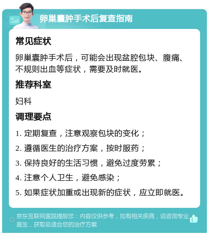 卵巢囊肿手术后复查指南 常见症状 卵巢囊肿手术后，可能会出现盆腔包块、腹痛、不规则出血等症状，需要及时就医。 推荐科室 妇科 调理要点 1. 定期复查，注意观察包块的变化； 2. 遵循医生的治疗方案，按时服药； 3. 保持良好的生活习惯，避免过度劳累； 4. 注意个人卫生，避免感染； 5. 如果症状加重或出现新的症状，应立即就医。