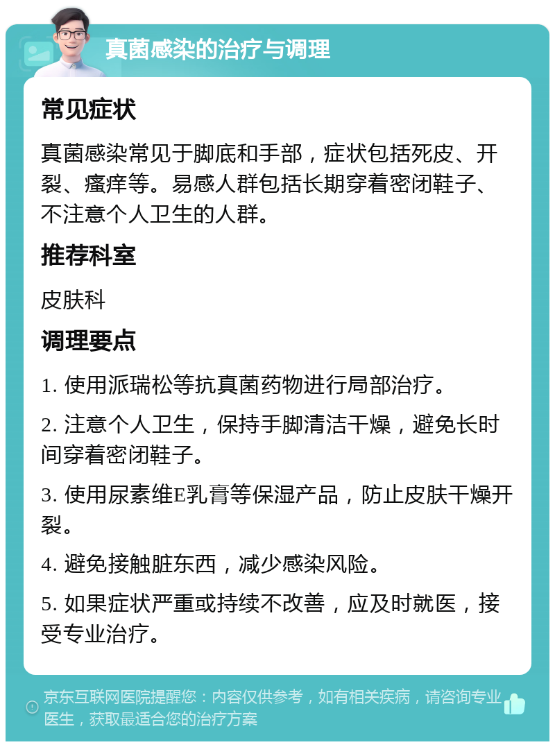 真菌感染的治疗与调理 常见症状 真菌感染常见于脚底和手部，症状包括死皮、开裂、瘙痒等。易感人群包括长期穿着密闭鞋子、不注意个人卫生的人群。 推荐科室 皮肤科 调理要点 1. 使用派瑞松等抗真菌药物进行局部治疗。 2. 注意个人卫生，保持手脚清洁干燥，避免长时间穿着密闭鞋子。 3. 使用尿素维E乳膏等保湿产品，防止皮肤干燥开裂。 4. 避免接触脏东西，减少感染风险。 5. 如果症状严重或持续不改善，应及时就医，接受专业治疗。