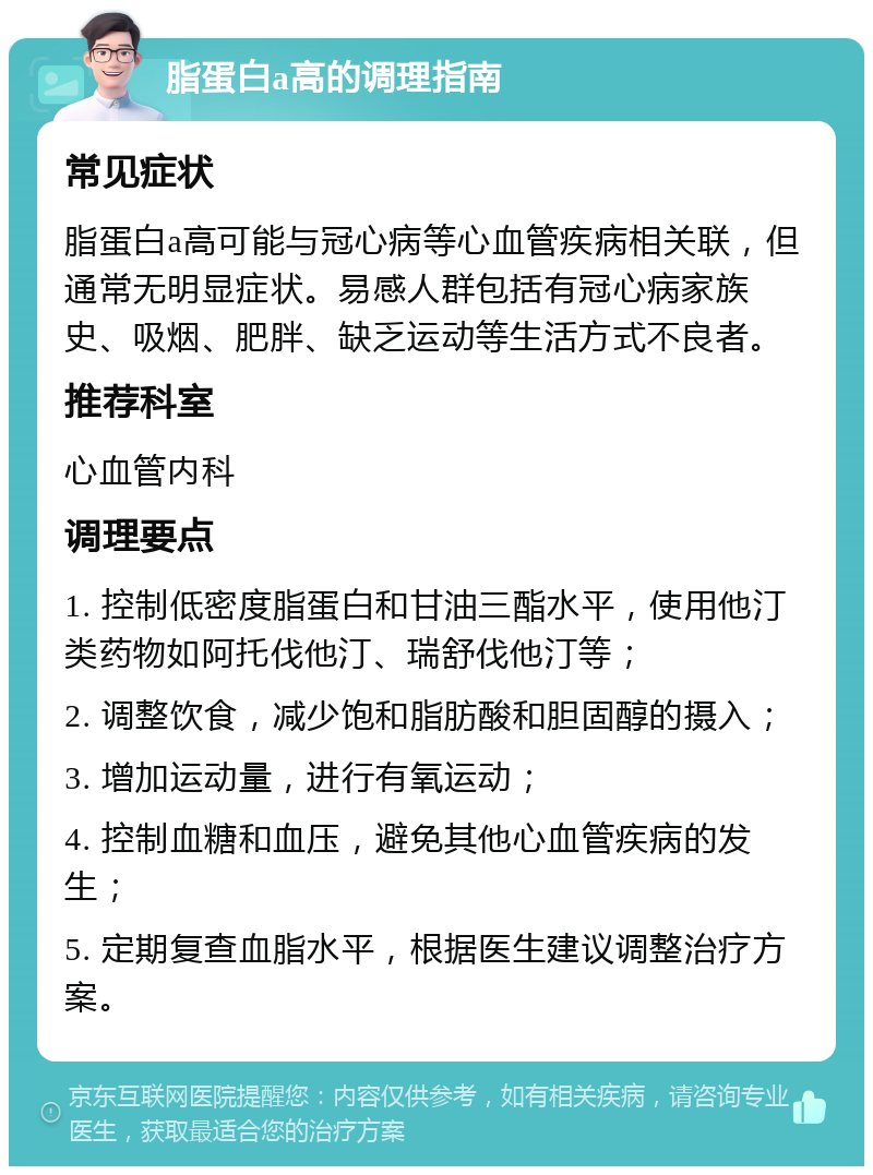 脂蛋白a高的调理指南 常见症状 脂蛋白a高可能与冠心病等心血管疾病相关联，但通常无明显症状。易感人群包括有冠心病家族史、吸烟、肥胖、缺乏运动等生活方式不良者。 推荐科室 心血管内科 调理要点 1. 控制低密度脂蛋白和甘油三酯水平，使用他汀类药物如阿托伐他汀、瑞舒伐他汀等； 2. 调整饮食，减少饱和脂肪酸和胆固醇的摄入； 3. 增加运动量，进行有氧运动； 4. 控制血糖和血压，避免其他心血管疾病的发生； 5. 定期复查血脂水平，根据医生建议调整治疗方案。