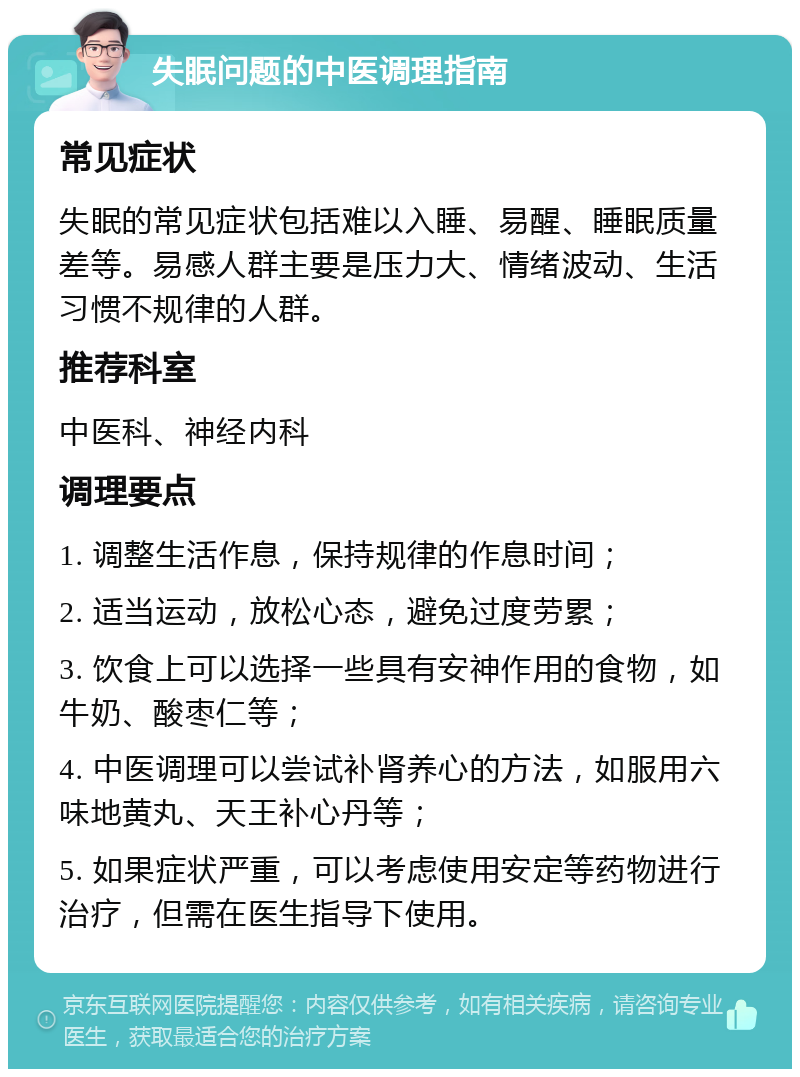 失眠问题的中医调理指南 常见症状 失眠的常见症状包括难以入睡、易醒、睡眠质量差等。易感人群主要是压力大、情绪波动、生活习惯不规律的人群。 推荐科室 中医科、神经内科 调理要点 1. 调整生活作息，保持规律的作息时间； 2. 适当运动，放松心态，避免过度劳累； 3. 饮食上可以选择一些具有安神作用的食物，如牛奶、酸枣仁等； 4. 中医调理可以尝试补肾养心的方法，如服用六味地黄丸、天王补心丹等； 5. 如果症状严重，可以考虑使用安定等药物进行治疗，但需在医生指导下使用。