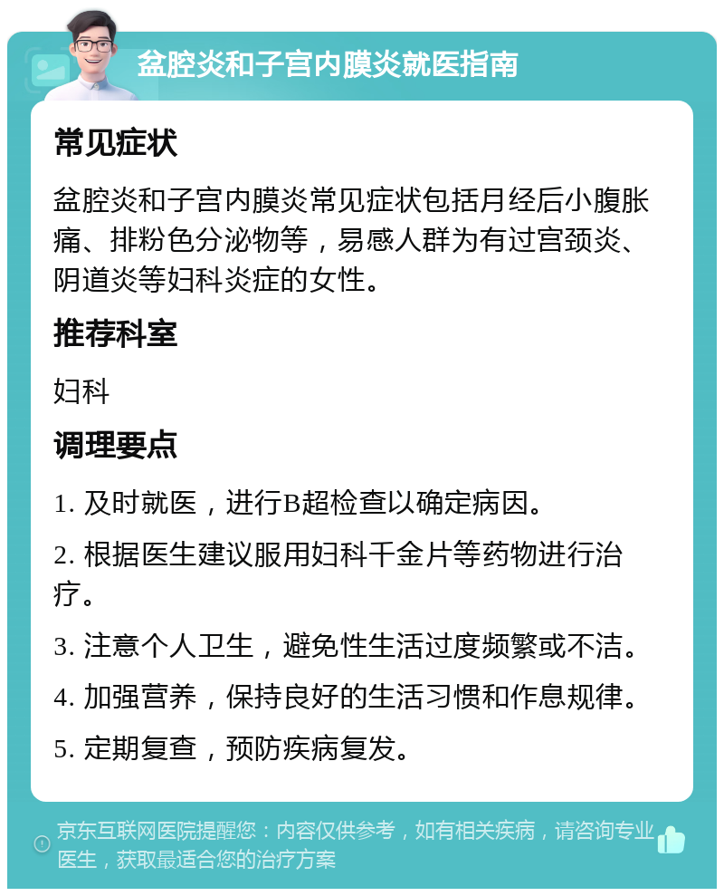 盆腔炎和子宫内膜炎就医指南 常见症状 盆腔炎和子宫内膜炎常见症状包括月经后小腹胀痛、排粉色分泌物等，易感人群为有过宫颈炎、阴道炎等妇科炎症的女性。 推荐科室 妇科 调理要点 1. 及时就医，进行B超检查以确定病因。 2. 根据医生建议服用妇科千金片等药物进行治疗。 3. 注意个人卫生，避免性生活过度频繁或不洁。 4. 加强营养，保持良好的生活习惯和作息规律。 5. 定期复查，预防疾病复发。