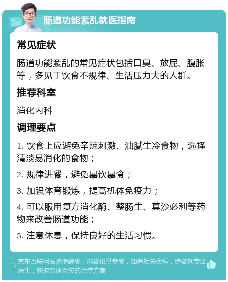 肠道功能紊乱就医指南 常见症状 肠道功能紊乱的常见症状包括口臭、放屁、腹胀等，多见于饮食不规律、生活压力大的人群。 推荐科室 消化内科 调理要点 1. 饮食上应避免辛辣刺激、油腻生冷食物，选择清淡易消化的食物； 2. 规律进餐，避免暴饮暴食； 3. 加强体育锻炼，提高机体免疫力； 4. 可以服用复方消化酶、整肠生、莫沙必利等药物来改善肠道功能； 5. 注意休息，保持良好的生活习惯。