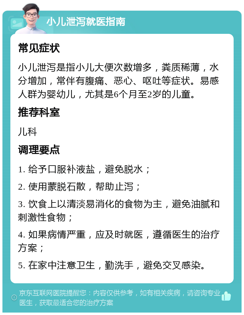 小儿泄泻就医指南 常见症状 小儿泄泻是指小儿大便次数增多，粪质稀薄，水分增加，常伴有腹痛、恶心、呕吐等症状。易感人群为婴幼儿，尤其是6个月至2岁的儿童。 推荐科室 儿科 调理要点 1. 给予口服补液盐，避免脱水； 2. 使用蒙脱石散，帮助止泻； 3. 饮食上以清淡易消化的食物为主，避免油腻和刺激性食物； 4. 如果病情严重，应及时就医，遵循医生的治疗方案； 5. 在家中注意卫生，勤洗手，避免交叉感染。