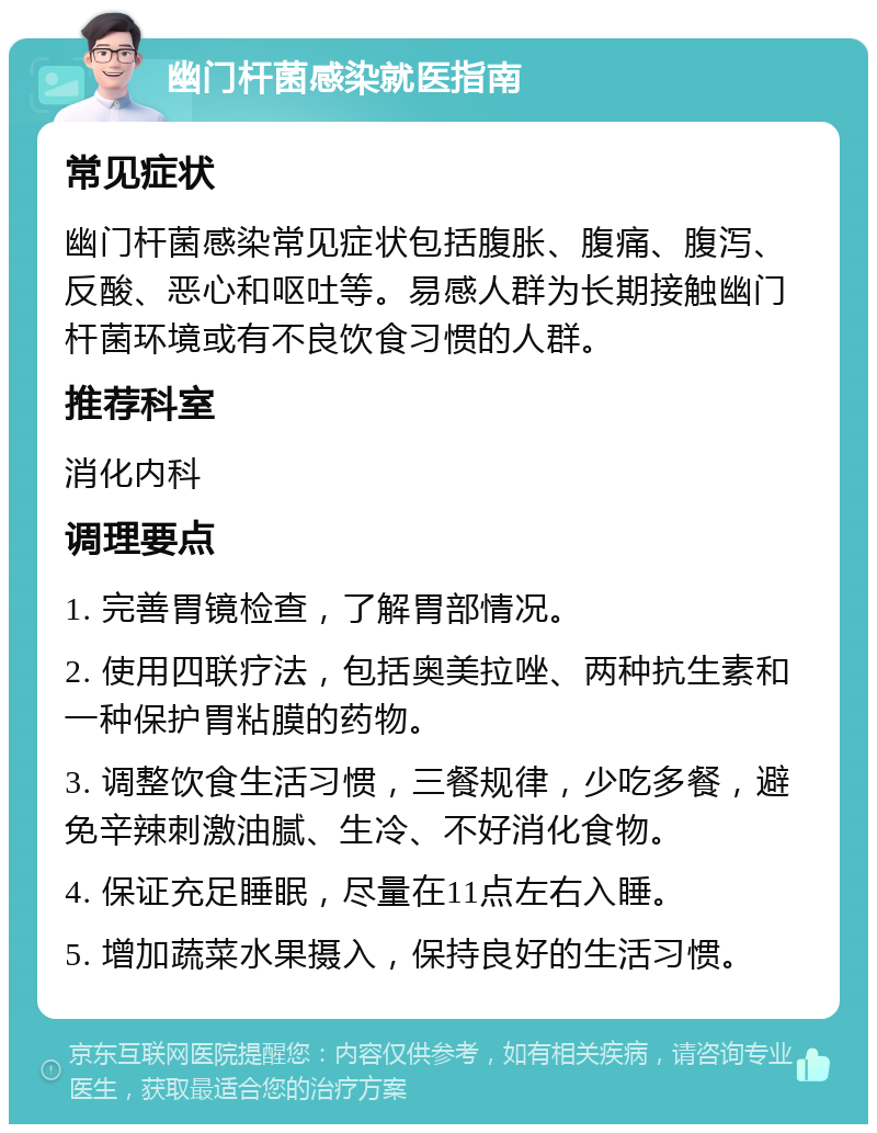 幽门杆菌感染就医指南 常见症状 幽门杆菌感染常见症状包括腹胀、腹痛、腹泻、反酸、恶心和呕吐等。易感人群为长期接触幽门杆菌环境或有不良饮食习惯的人群。 推荐科室 消化内科 调理要点 1. 完善胃镜检查，了解胃部情况。 2. 使用四联疗法，包括奥美拉唑、两种抗生素和一种保护胃粘膜的药物。 3. 调整饮食生活习惯，三餐规律，少吃多餐，避免辛辣刺激油腻、生冷、不好消化食物。 4. 保证充足睡眠，尽量在11点左右入睡。 5. 增加蔬菜水果摄入，保持良好的生活习惯。