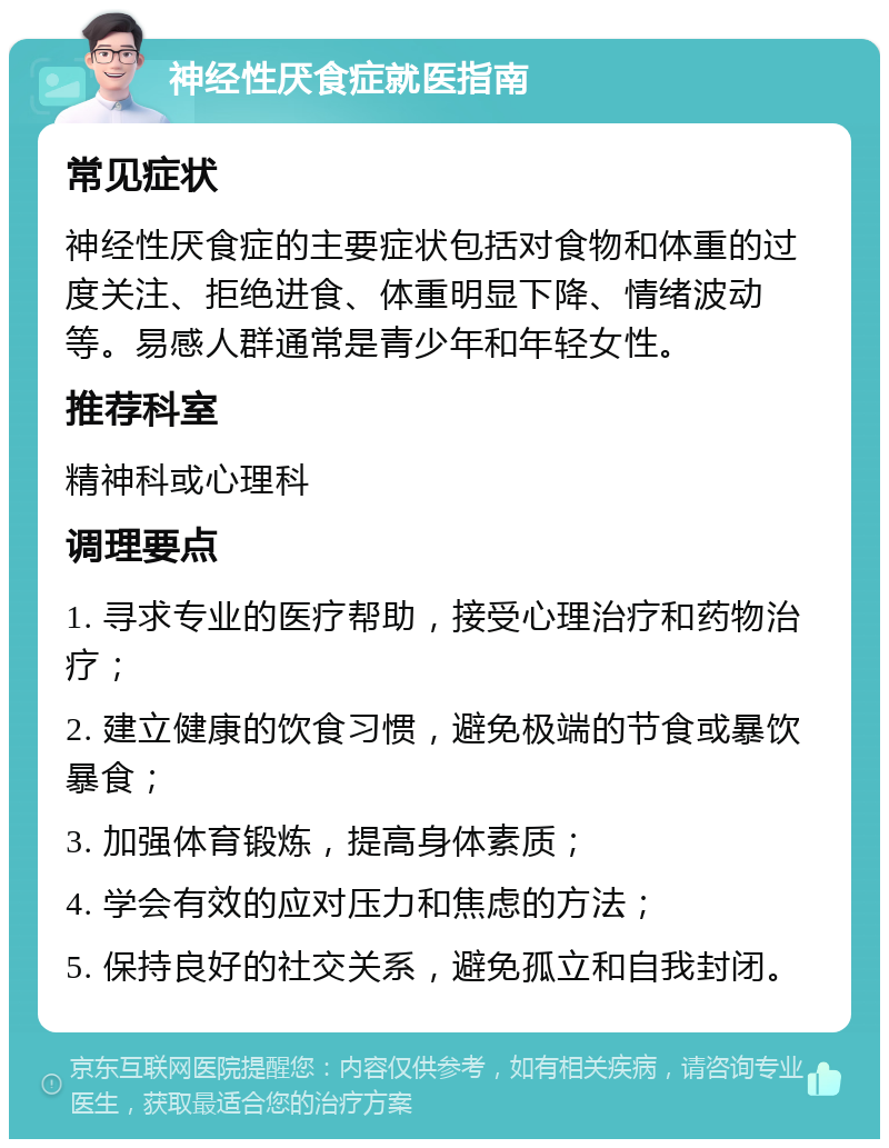 神经性厌食症就医指南 常见症状 神经性厌食症的主要症状包括对食物和体重的过度关注、拒绝进食、体重明显下降、情绪波动等。易感人群通常是青少年和年轻女性。 推荐科室 精神科或心理科 调理要点 1. 寻求专业的医疗帮助，接受心理治疗和药物治疗； 2. 建立健康的饮食习惯，避免极端的节食或暴饮暴食； 3. 加强体育锻炼，提高身体素质； 4. 学会有效的应对压力和焦虑的方法； 5. 保持良好的社交关系，避免孤立和自我封闭。