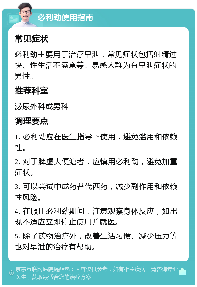 必利劲使用指南 常见症状 必利劲主要用于治疗早泄，常见症状包括射精过快、性生活不满意等。易感人群为有早泄症状的男性。 推荐科室 泌尿外科或男科 调理要点 1. 必利劲应在医生指导下使用，避免滥用和依赖性。 2. 对于脾虚大便溏者，应慎用必利劲，避免加重症状。 3. 可以尝试中成药替代西药，减少副作用和依赖性风险。 4. 在服用必利劲期间，注意观察身体反应，如出现不适应立即停止使用并就医。 5. 除了药物治疗外，改善生活习惯、减少压力等也对早泄的治疗有帮助。