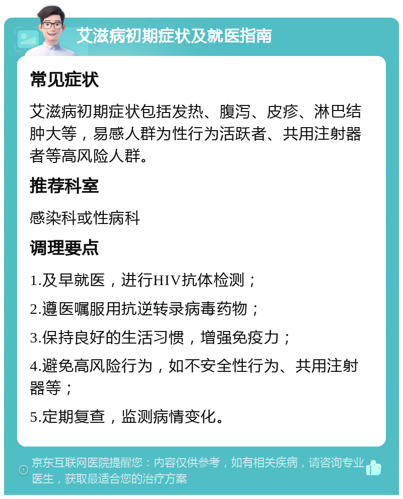 艾滋病初期症状及就医指南 常见症状 艾滋病初期症状包括发热、腹泻、皮疹、淋巴结肿大等，易感人群为性行为活跃者、共用注射器者等高风险人群。 推荐科室 感染科或性病科 调理要点 1.及早就医，进行HIV抗体检测； 2.遵医嘱服用抗逆转录病毒药物； 3.保持良好的生活习惯，增强免疫力； 4.避免高风险行为，如不安全性行为、共用注射器等； 5.定期复查，监测病情变化。