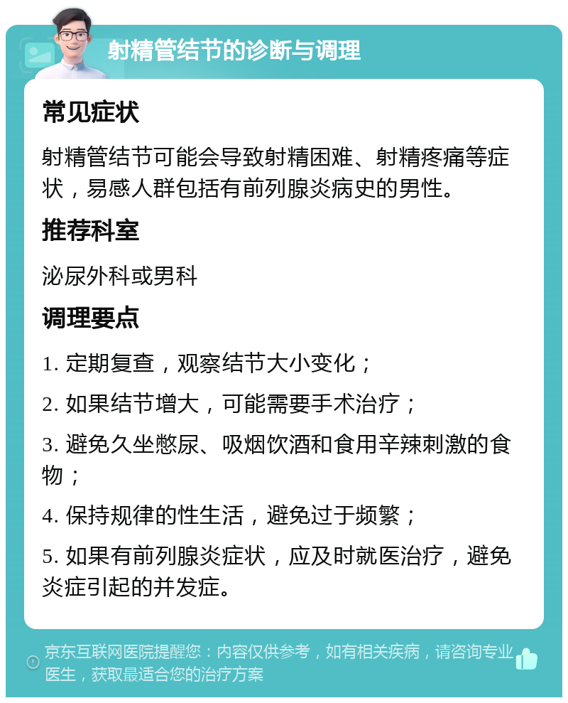 射精管结节的诊断与调理 常见症状 射精管结节可能会导致射精困难、射精疼痛等症状，易感人群包括有前列腺炎病史的男性。 推荐科室 泌尿外科或男科 调理要点 1. 定期复查，观察结节大小变化； 2. 如果结节增大，可能需要手术治疗； 3. 避免久坐憋尿、吸烟饮酒和食用辛辣刺激的食物； 4. 保持规律的性生活，避免过于频繁； 5. 如果有前列腺炎症状，应及时就医治疗，避免炎症引起的并发症。