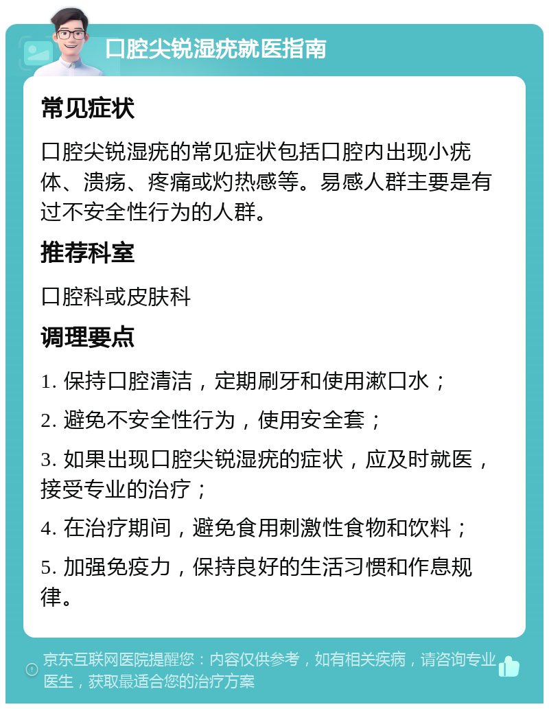 口腔尖锐湿疣就医指南 常见症状 口腔尖锐湿疣的常见症状包括口腔内出现小疣体、溃疡、疼痛或灼热感等。易感人群主要是有过不安全性行为的人群。 推荐科室 口腔科或皮肤科 调理要点 1. 保持口腔清洁，定期刷牙和使用漱口水； 2. 避免不安全性行为，使用安全套； 3. 如果出现口腔尖锐湿疣的症状，应及时就医，接受专业的治疗； 4. 在治疗期间，避免食用刺激性食物和饮料； 5. 加强免疫力，保持良好的生活习惯和作息规律。