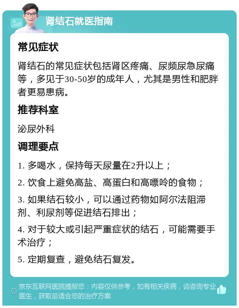 肾结石就医指南 常见症状 肾结石的常见症状包括肾区疼痛、尿频尿急尿痛等，多见于30-50岁的成年人，尤其是男性和肥胖者更易患病。 推荐科室 泌尿外科 调理要点 1. 多喝水，保持每天尿量在2升以上； 2. 饮食上避免高盐、高蛋白和高嘌呤的食物； 3. 如果结石较小，可以通过药物如阿尔法阻滞剂、利尿剂等促进结石排出； 4. 对于较大或引起严重症状的结石，可能需要手术治疗； 5. 定期复查，避免结石复发。