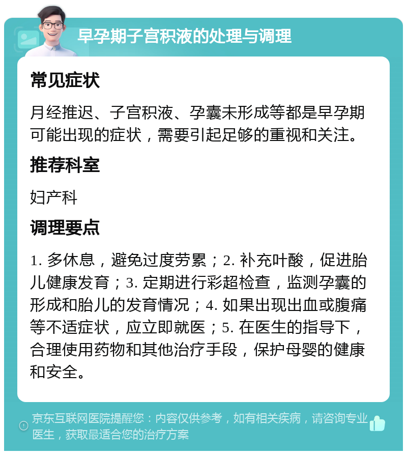 早孕期子宫积液的处理与调理 常见症状 月经推迟、子宫积液、孕囊未形成等都是早孕期可能出现的症状，需要引起足够的重视和关注。 推荐科室 妇产科 调理要点 1. 多休息，避免过度劳累；2. 补充叶酸，促进胎儿健康发育；3. 定期进行彩超检查，监测孕囊的形成和胎儿的发育情况；4. 如果出现出血或腹痛等不适症状，应立即就医；5. 在医生的指导下，合理使用药物和其他治疗手段，保护母婴的健康和安全。