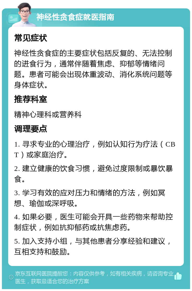 神经性贪食症就医指南 常见症状 神经性贪食症的主要症状包括反复的、无法控制的进食行为，通常伴随着焦虑、抑郁等情绪问题。患者可能会出现体重波动、消化系统问题等身体症状。 推荐科室 精神心理科或营养科 调理要点 1. 寻求专业的心理治疗，例如认知行为疗法（CBT）或家庭治疗。 2. 建立健康的饮食习惯，避免过度限制或暴饮暴食。 3. 学习有效的应对压力和情绪的方法，例如冥想、瑜伽或深呼吸。 4. 如果必要，医生可能会开具一些药物来帮助控制症状，例如抗抑郁药或抗焦虑药。 5. 加入支持小组，与其他患者分享经验和建议，互相支持和鼓励。