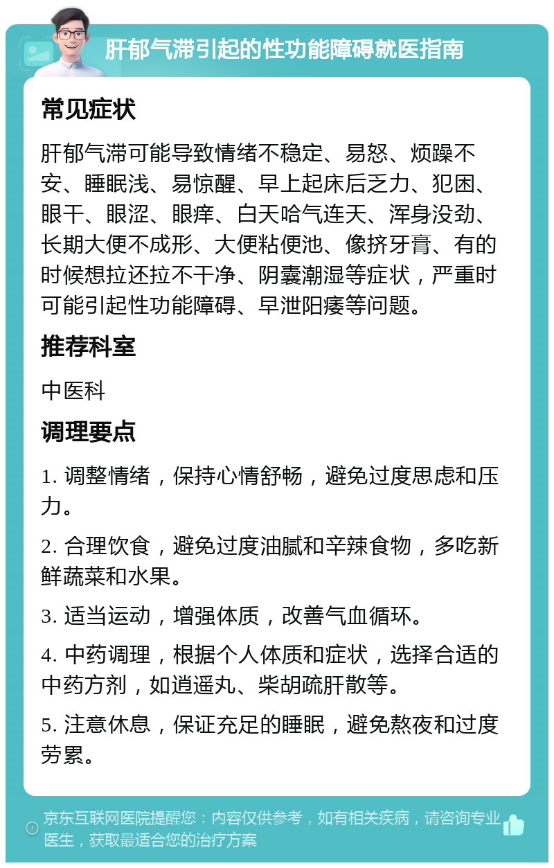 肝郁气滞引起的性功能障碍就医指南 常见症状 肝郁气滞可能导致情绪不稳定、易怒、烦躁不安、睡眠浅、易惊醒、早上起床后乏力、犯困、眼干、眼涩、眼痒、白天哈气连天、浑身没劲、长期大便不成形、大便粘便池、像挤牙膏、有的时候想拉还拉不干净、阴囊潮湿等症状，严重时可能引起性功能障碍、早泄阳痿等问题。 推荐科室 中医科 调理要点 1. 调整情绪，保持心情舒畅，避免过度思虑和压力。 2. 合理饮食，避免过度油腻和辛辣食物，多吃新鲜蔬菜和水果。 3. 适当运动，增强体质，改善气血循环。 4. 中药调理，根据个人体质和症状，选择合适的中药方剂，如逍遥丸、柴胡疏肝散等。 5. 注意休息，保证充足的睡眠，避免熬夜和过度劳累。