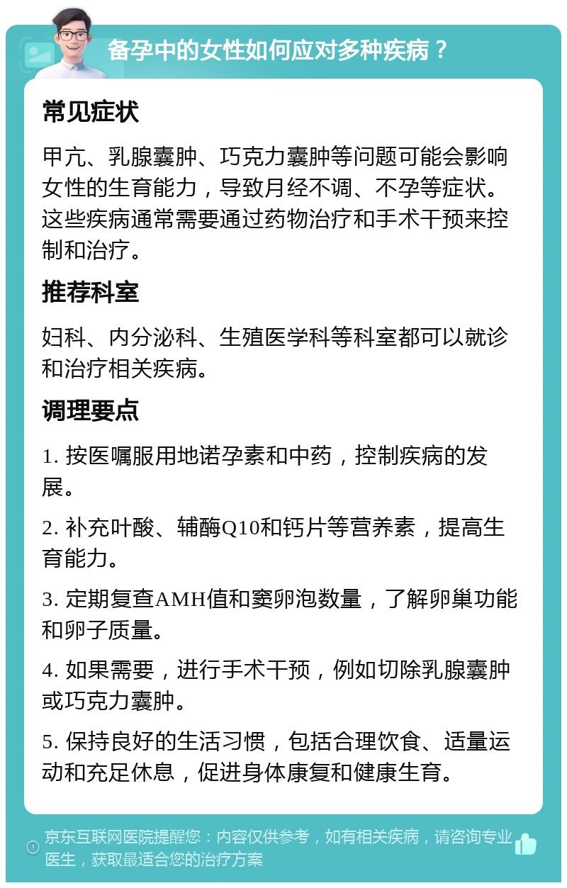 备孕中的女性如何应对多种疾病？ 常见症状 甲亢、乳腺囊肿、巧克力囊肿等问题可能会影响女性的生育能力，导致月经不调、不孕等症状。这些疾病通常需要通过药物治疗和手术干预来控制和治疗。 推荐科室 妇科、内分泌科、生殖医学科等科室都可以就诊和治疗相关疾病。 调理要点 1. 按医嘱服用地诺孕素和中药，控制疾病的发展。 2. 补充叶酸、辅酶Q10和钙片等营养素，提高生育能力。 3. 定期复查AMH值和窦卵泡数量，了解卵巢功能和卵子质量。 4. 如果需要，进行手术干预，例如切除乳腺囊肿或巧克力囊肿。 5. 保持良好的生活习惯，包括合理饮食、适量运动和充足休息，促进身体康复和健康生育。