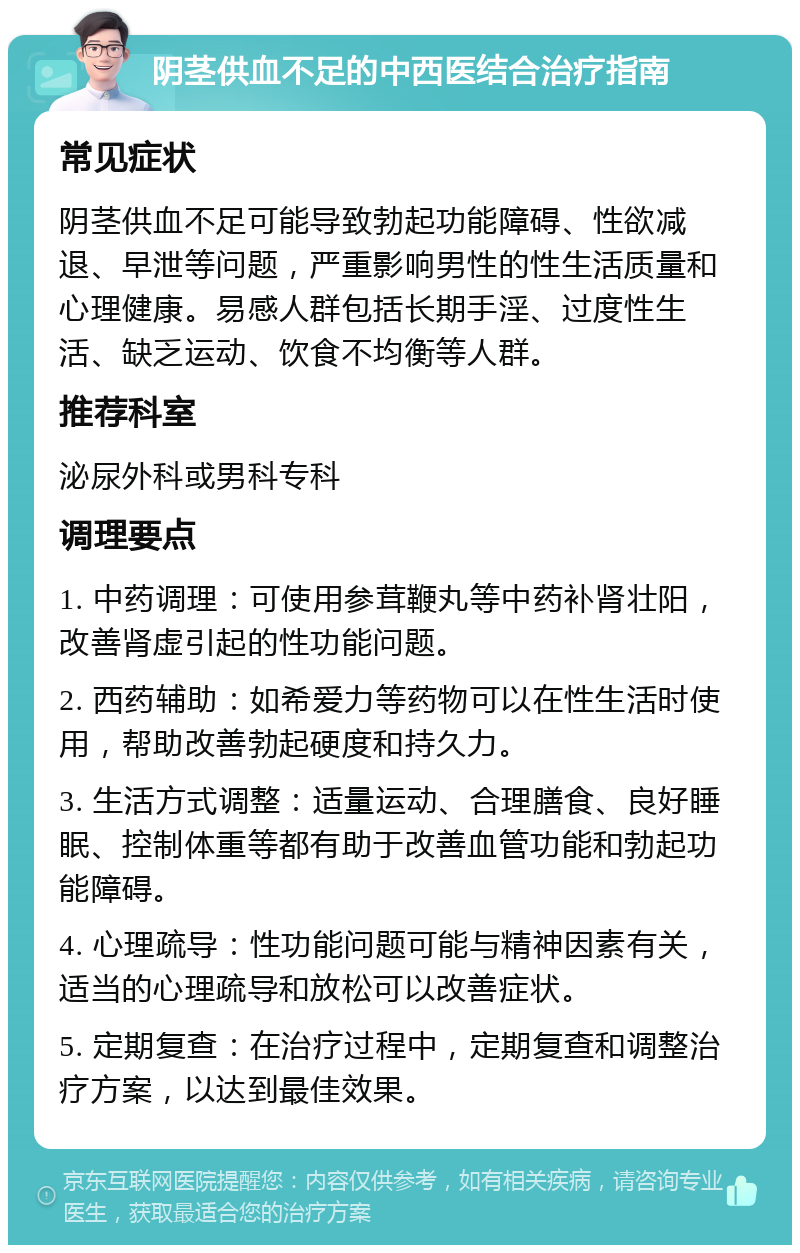 阴茎供血不足的中西医结合治疗指南 常见症状 阴茎供血不足可能导致勃起功能障碍、性欲减退、早泄等问题，严重影响男性的性生活质量和心理健康。易感人群包括长期手淫、过度性生活、缺乏运动、饮食不均衡等人群。 推荐科室 泌尿外科或男科专科 调理要点 1. 中药调理：可使用参茸鞭丸等中药补肾壮阳，改善肾虚引起的性功能问题。 2. 西药辅助：如希爱力等药物可以在性生活时使用，帮助改善勃起硬度和持久力。 3. 生活方式调整：适量运动、合理膳食、良好睡眠、控制体重等都有助于改善血管功能和勃起功能障碍。 4. 心理疏导：性功能问题可能与精神因素有关，适当的心理疏导和放松可以改善症状。 5. 定期复查：在治疗过程中，定期复查和调整治疗方案，以达到最佳效果。