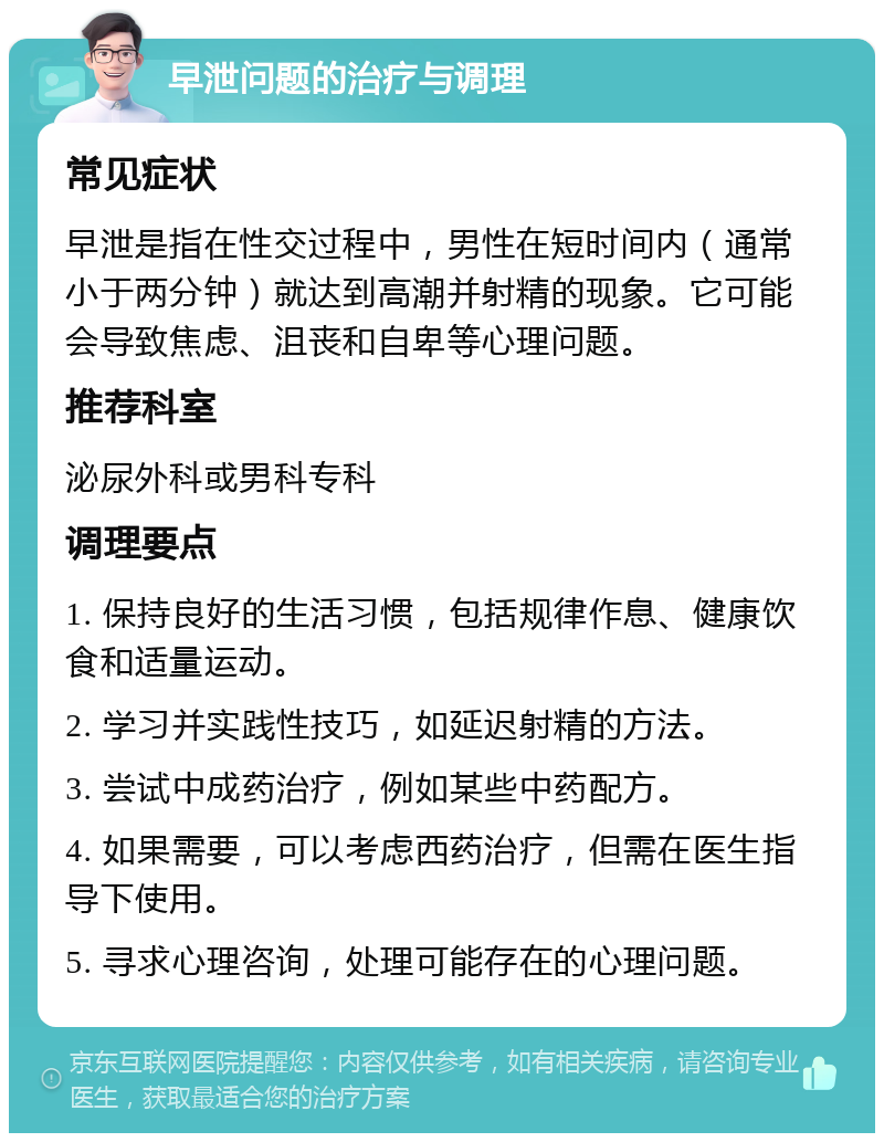 早泄问题的治疗与调理 常见症状 早泄是指在性交过程中，男性在短时间内（通常小于两分钟）就达到高潮并射精的现象。它可能会导致焦虑、沮丧和自卑等心理问题。 推荐科室 泌尿外科或男科专科 调理要点 1. 保持良好的生活习惯，包括规律作息、健康饮食和适量运动。 2. 学习并实践性技巧，如延迟射精的方法。 3. 尝试中成药治疗，例如某些中药配方。 4. 如果需要，可以考虑西药治疗，但需在医生指导下使用。 5. 寻求心理咨询，处理可能存在的心理问题。