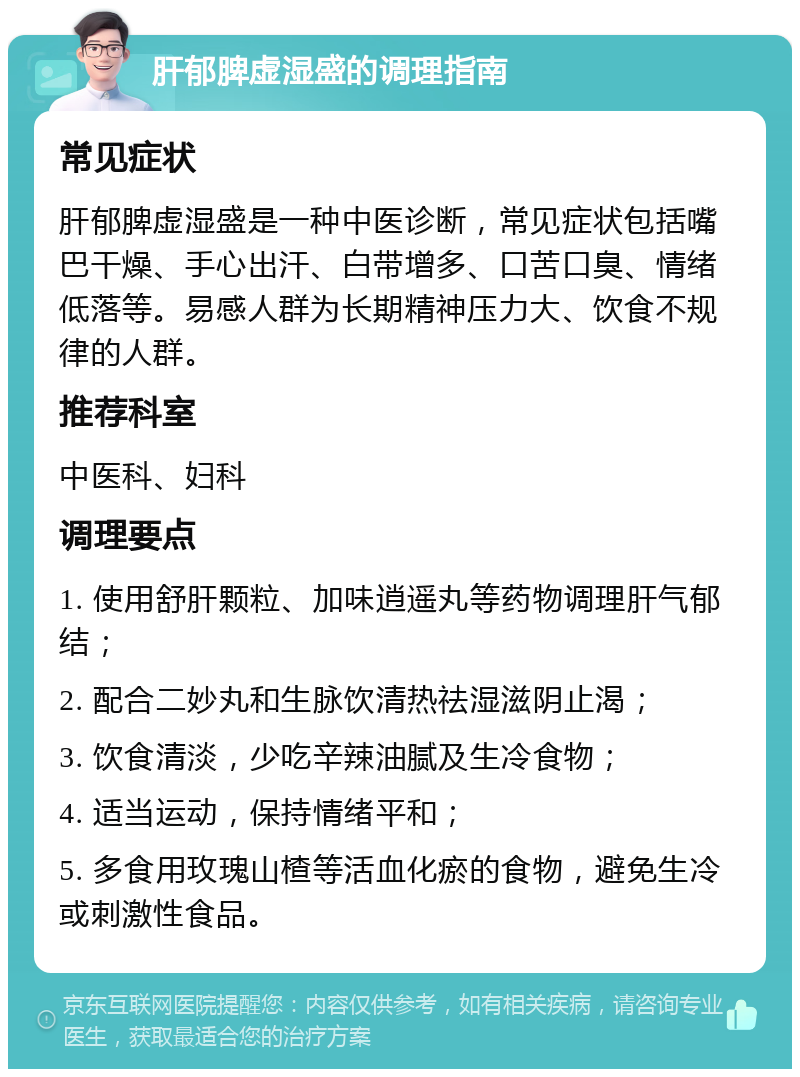 肝郁脾虚湿盛的调理指南 常见症状 肝郁脾虚湿盛是一种中医诊断，常见症状包括嘴巴干燥、手心出汗、白带增多、口苦口臭、情绪低落等。易感人群为长期精神压力大、饮食不规律的人群。 推荐科室 中医科、妇科 调理要点 1. 使用舒肝颗粒、加味逍遥丸等药物调理肝气郁结； 2. 配合二妙丸和生脉饮清热祛湿滋阴止渴； 3. 饮食清淡，少吃辛辣油腻及生冷食物； 4. 适当运动，保持情绪平和； 5. 多食用玫瑰山楂等活血化瘀的食物，避免生冷或刺激性食品。