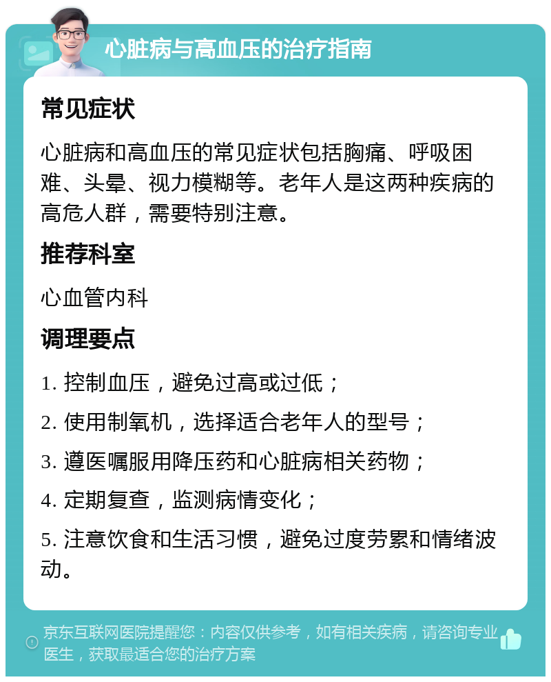 心脏病与高血压的治疗指南 常见症状 心脏病和高血压的常见症状包括胸痛、呼吸困难、头晕、视力模糊等。老年人是这两种疾病的高危人群，需要特别注意。 推荐科室 心血管内科 调理要点 1. 控制血压，避免过高或过低； 2. 使用制氧机，选择适合老年人的型号； 3. 遵医嘱服用降压药和心脏病相关药物； 4. 定期复查，监测病情变化； 5. 注意饮食和生活习惯，避免过度劳累和情绪波动。