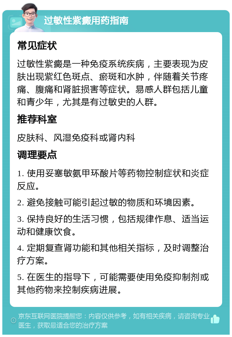 过敏性紫癜用药指南 常见症状 过敏性紫癜是一种免疫系统疾病，主要表现为皮肤出现紫红色斑点、瘀斑和水肿，伴随着关节疼痛、腹痛和肾脏损害等症状。易感人群包括儿童和青少年，尤其是有过敏史的人群。 推荐科室 皮肤科、风湿免疫科或肾内科 调理要点 1. 使用妥塞敏氨甲环酸片等药物控制症状和炎症反应。 2. 避免接触可能引起过敏的物质和环境因素。 3. 保持良好的生活习惯，包括规律作息、适当运动和健康饮食。 4. 定期复查肾功能和其他相关指标，及时调整治疗方案。 5. 在医生的指导下，可能需要使用免疫抑制剂或其他药物来控制疾病进展。