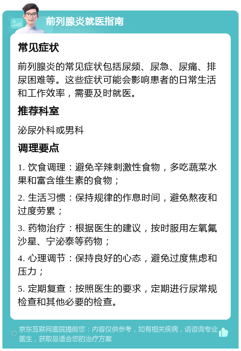 前列腺炎就医指南 常见症状 前列腺炎的常见症状包括尿频、尿急、尿痛、排尿困难等。这些症状可能会影响患者的日常生活和工作效率，需要及时就医。 推荐科室 泌尿外科或男科 调理要点 1. 饮食调理：避免辛辣刺激性食物，多吃蔬菜水果和富含维生素的食物； 2. 生活习惯：保持规律的作息时间，避免熬夜和过度劳累； 3. 药物治疗：根据医生的建议，按时服用左氧氟沙星、宁泌泰等药物； 4. 心理调节：保持良好的心态，避免过度焦虑和压力； 5. 定期复查：按照医生的要求，定期进行尿常规检查和其他必要的检查。