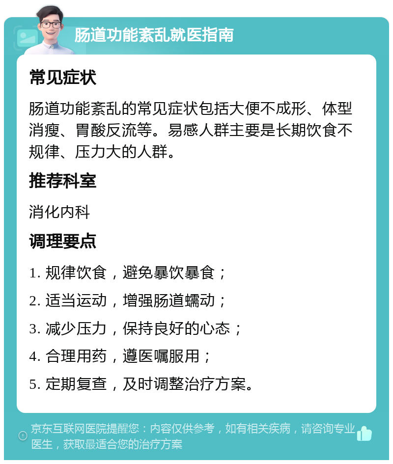 肠道功能紊乱就医指南 常见症状 肠道功能紊乱的常见症状包括大便不成形、体型消瘦、胃酸反流等。易感人群主要是长期饮食不规律、压力大的人群。 推荐科室 消化内科 调理要点 1. 规律饮食，避免暴饮暴食； 2. 适当运动，增强肠道蠕动； 3. 减少压力，保持良好的心态； 4. 合理用药，遵医嘱服用； 5. 定期复查，及时调整治疗方案。