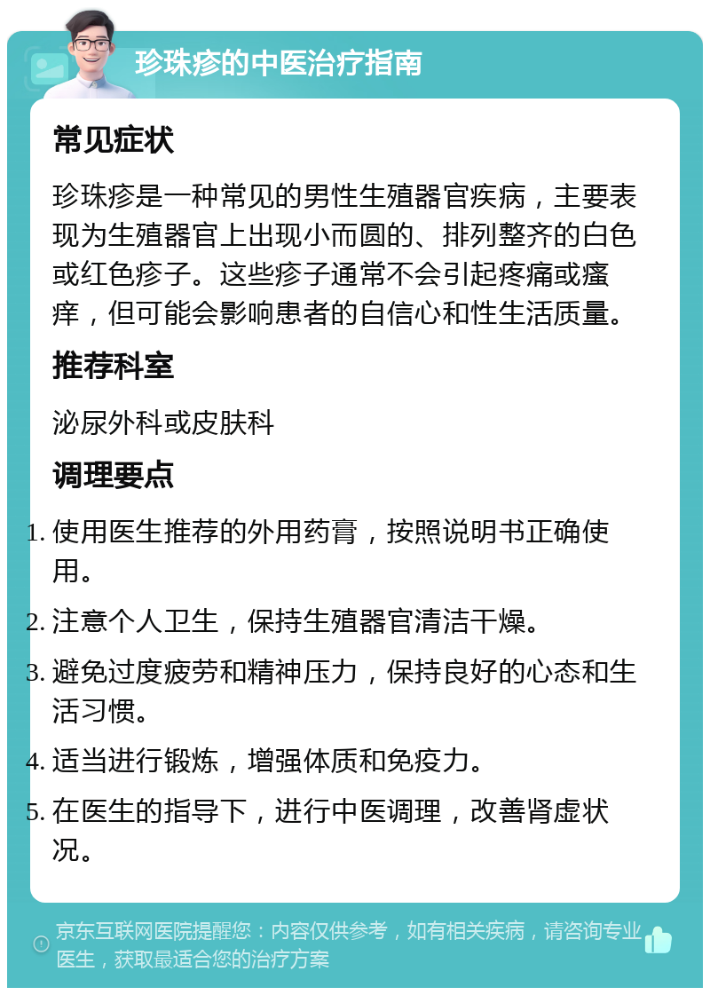 珍珠疹的中医治疗指南 常见症状 珍珠疹是一种常见的男性生殖器官疾病，主要表现为生殖器官上出现小而圆的、排列整齐的白色或红色疹子。这些疹子通常不会引起疼痛或瘙痒，但可能会影响患者的自信心和性生活质量。 推荐科室 泌尿外科或皮肤科 调理要点 使用医生推荐的外用药膏，按照说明书正确使用。 注意个人卫生，保持生殖器官清洁干燥。 避免过度疲劳和精神压力，保持良好的心态和生活习惯。 适当进行锻炼，增强体质和免疫力。 在医生的指导下，进行中医调理，改善肾虚状况。