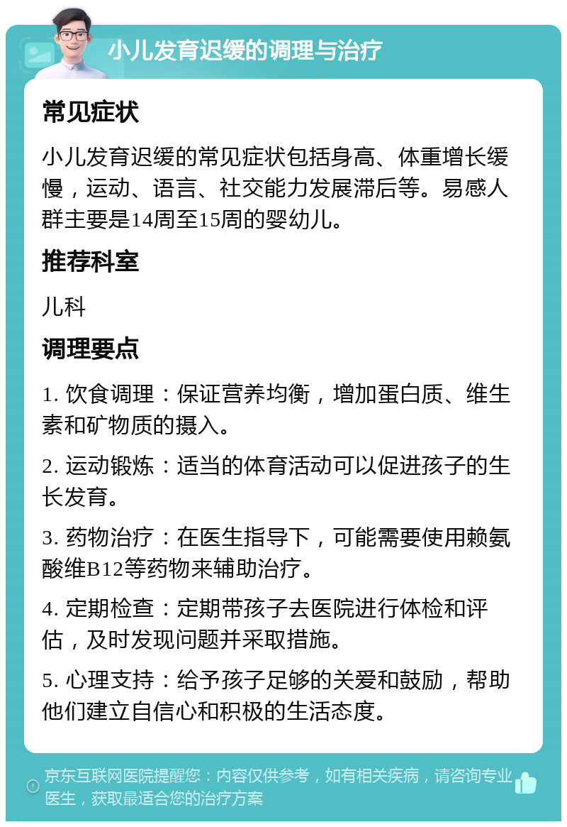 小儿发育迟缓的调理与治疗 常见症状 小儿发育迟缓的常见症状包括身高、体重增长缓慢，运动、语言、社交能力发展滞后等。易感人群主要是14周至15周的婴幼儿。 推荐科室 儿科 调理要点 1. 饮食调理：保证营养均衡，增加蛋白质、维生素和矿物质的摄入。 2. 运动锻炼：适当的体育活动可以促进孩子的生长发育。 3. 药物治疗：在医生指导下，可能需要使用赖氨酸维B12等药物来辅助治疗。 4. 定期检查：定期带孩子去医院进行体检和评估，及时发现问题并采取措施。 5. 心理支持：给予孩子足够的关爱和鼓励，帮助他们建立自信心和积极的生活态度。