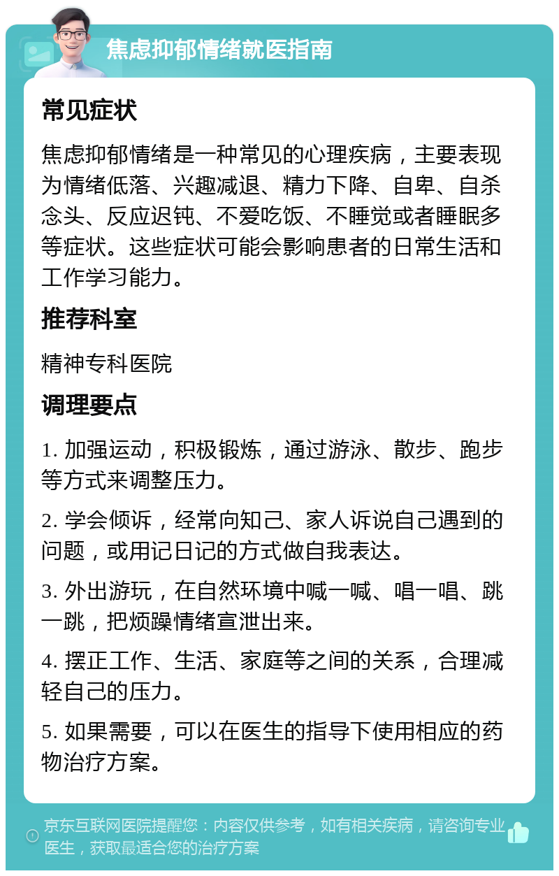 焦虑抑郁情绪就医指南 常见症状 焦虑抑郁情绪是一种常见的心理疾病，主要表现为情绪低落、兴趣减退、精力下降、自卑、自杀念头、反应迟钝、不爱吃饭、不睡觉或者睡眠多等症状。这些症状可能会影响患者的日常生活和工作学习能力。 推荐科室 精神专科医院 调理要点 1. 加强运动，积极锻炼，通过游泳、散步、跑步等方式来调整压力。 2. 学会倾诉，经常向知己、家人诉说自己遇到的问题，或用记日记的方式做自我表达。 3. 外出游玩，在自然环境中喊一喊、唱一唱、跳一跳，把烦躁情绪宣泄出来。 4. 摆正工作、生活、家庭等之间的关系，合理减轻自己的压力。 5. 如果需要，可以在医生的指导下使用相应的药物治疗方案。