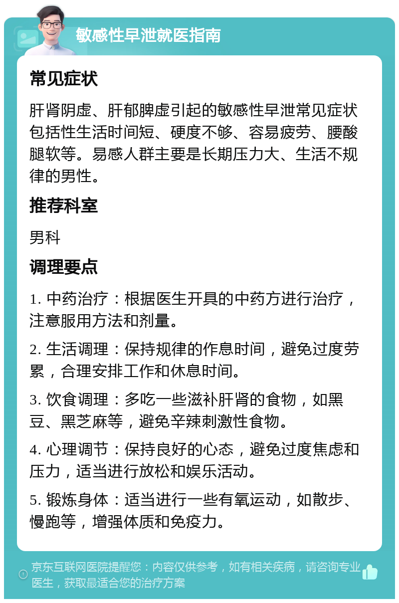 敏感性早泄就医指南 常见症状 肝肾阴虚、肝郁脾虚引起的敏感性早泄常见症状包括性生活时间短、硬度不够、容易疲劳、腰酸腿软等。易感人群主要是长期压力大、生活不规律的男性。 推荐科室 男科 调理要点 1. 中药治疗：根据医生开具的中药方进行治疗，注意服用方法和剂量。 2. 生活调理：保持规律的作息时间，避免过度劳累，合理安排工作和休息时间。 3. 饮食调理：多吃一些滋补肝肾的食物，如黑豆、黑芝麻等，避免辛辣刺激性食物。 4. 心理调节：保持良好的心态，避免过度焦虑和压力，适当进行放松和娱乐活动。 5. 锻炼身体：适当进行一些有氧运动，如散步、慢跑等，增强体质和免疫力。