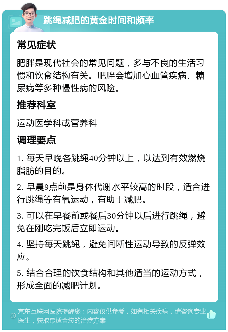 跳绳减肥的黄金时间和频率 常见症状 肥胖是现代社会的常见问题，多与不良的生活习惯和饮食结构有关。肥胖会增加心血管疾病、糖尿病等多种慢性病的风险。 推荐科室 运动医学科或营养科 调理要点 1. 每天早晚各跳绳40分钟以上，以达到有效燃烧脂肪的目的。 2. 早晨9点前是身体代谢水平较高的时段，适合进行跳绳等有氧运动，有助于减肥。 3. 可以在早餐前或餐后30分钟以后进行跳绳，避免在刚吃完饭后立即运动。 4. 坚持每天跳绳，避免间断性运动导致的反弹效应。 5. 结合合理的饮食结构和其他适当的运动方式，形成全面的减肥计划。