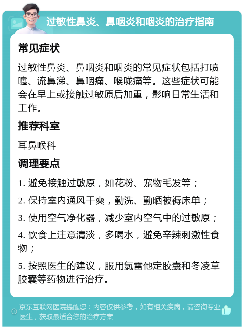 过敏性鼻炎、鼻咽炎和咽炎的治疗指南 常见症状 过敏性鼻炎、鼻咽炎和咽炎的常见症状包括打喷嚏、流鼻涕、鼻咽痛、喉咙痛等。这些症状可能会在早上或接触过敏原后加重，影响日常生活和工作。 推荐科室 耳鼻喉科 调理要点 1. 避免接触过敏原，如花粉、宠物毛发等； 2. 保持室内通风干爽，勤洗、勤晒被褥床单； 3. 使用空气净化器，减少室内空气中的过敏原； 4. 饮食上注意清淡，多喝水，避免辛辣刺激性食物； 5. 按照医生的建议，服用氯雷他定胶囊和冬凌草胶囊等药物进行治疗。