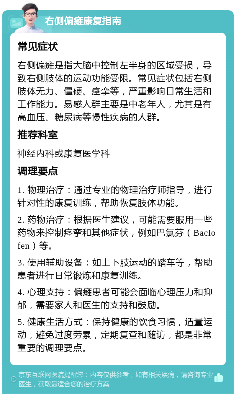 右侧偏瘫康复指南 常见症状 右侧偏瘫是指大脑中控制左半身的区域受损，导致右侧肢体的运动功能受限。常见症状包括右侧肢体无力、僵硬、痉挛等，严重影响日常生活和工作能力。易感人群主要是中老年人，尤其是有高血压、糖尿病等慢性疾病的人群。 推荐科室 神经内科或康复医学科 调理要点 1. 物理治疗：通过专业的物理治疗师指导，进行针对性的康复训练，帮助恢复肢体功能。 2. 药物治疗：根据医生建议，可能需要服用一些药物来控制痉挛和其他症状，例如巴氯芬（Baclofen）等。 3. 使用辅助设备：如上下肢运动的踏车等，帮助患者进行日常锻炼和康复训练。 4. 心理支持：偏瘫患者可能会面临心理压力和抑郁，需要家人和医生的支持和鼓励。 5. 健康生活方式：保持健康的饮食习惯，适量运动，避免过度劳累，定期复查和随访，都是非常重要的调理要点。